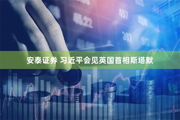 安泰证券 习近平会见英国首相斯塔默