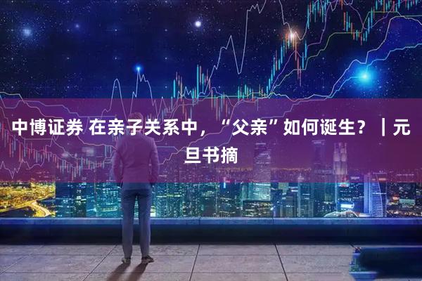 中博证券 在亲子关系中，“父亲”如何诞生？｜元旦书摘