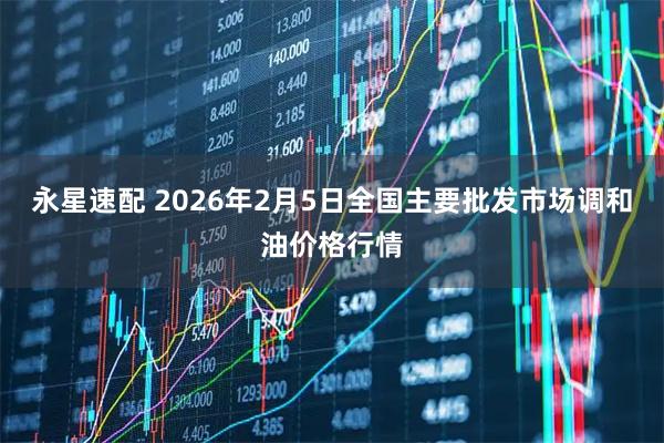 永星速配 2026年2月5日全国主要批发市场调和油价格行情