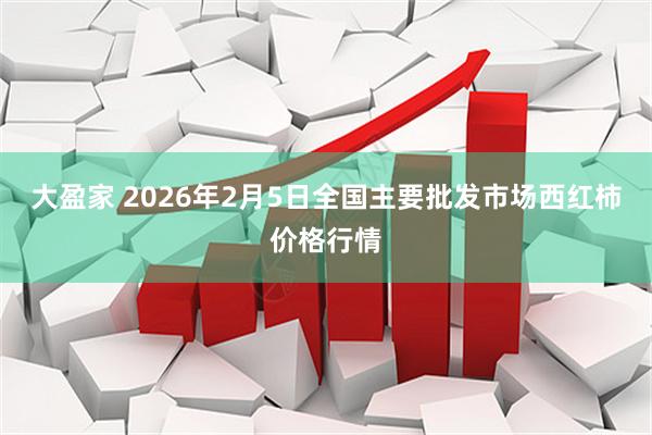 大盈家 2026年2月5日全国主要批发市场西红柿价格行情