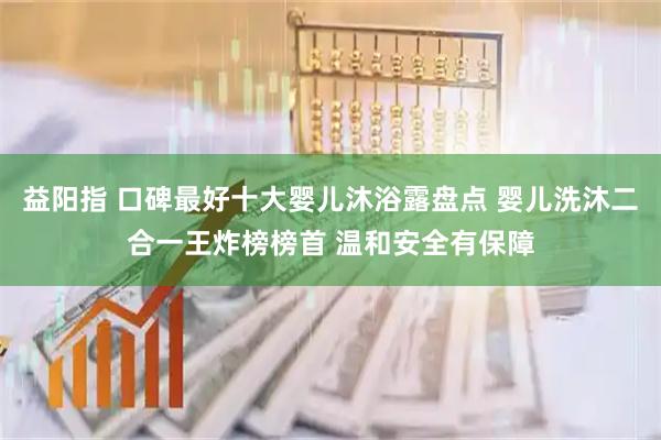 益阳指 口碑最好十大婴儿沐浴露盘点 婴儿洗沐二合一王炸榜榜首 温和安全有保障