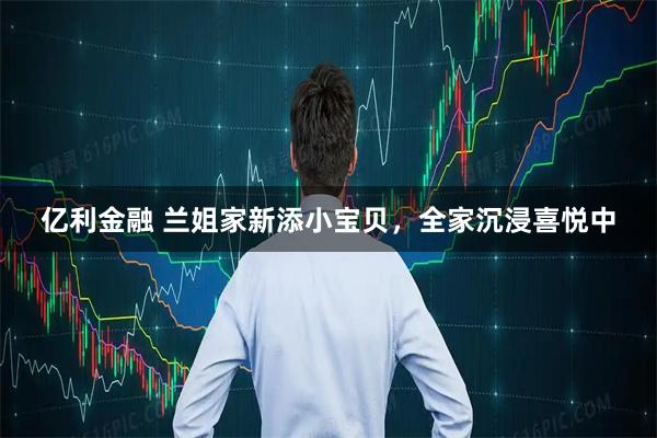 亿利金融 兰姐家新添小宝贝，全家沉浸喜悦中