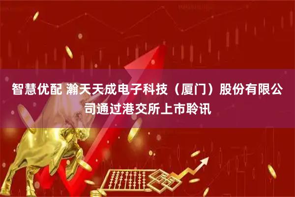 智慧优配 瀚天天成电子科技（厦门）股份有限公司通过港交所上市聆讯
