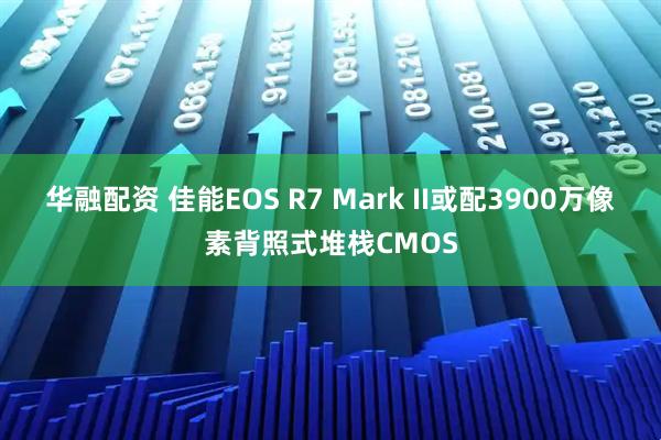 华融配资 佳能EOS R7 Mark II或配3900万像素背照式堆栈CMOS