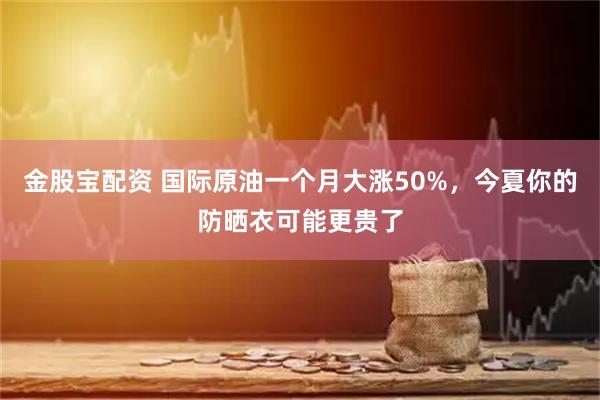 金股宝配资 国际原油一个月大涨50%，今夏你的防晒衣可能更贵了