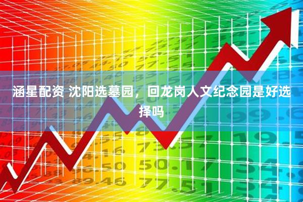 涵星配资 沈阳选墓园，回龙岗人文纪念园是好选择吗