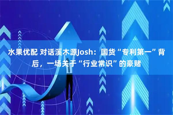 水果优配 对话溪木源Josh：国货“专利第一”背后，一场关于“行业常识”的豪赌