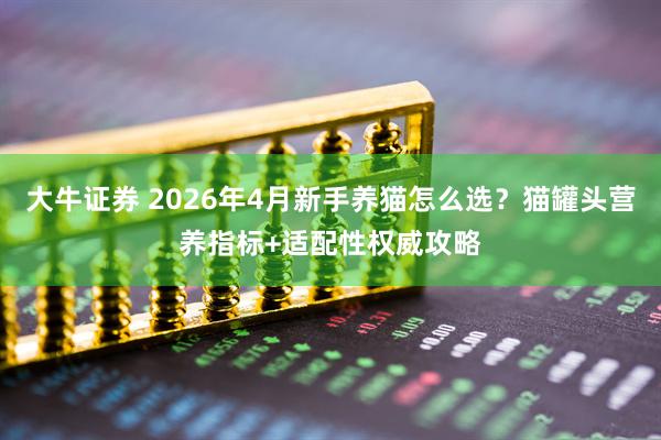 大牛证券 2026年4月新手养猫怎么选？猫罐头营养指标+适配性权威攻略
