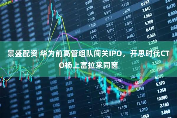 景盛配资 华为前高管组队闯关IPO，开思时代CTO杨上富拉来同窗