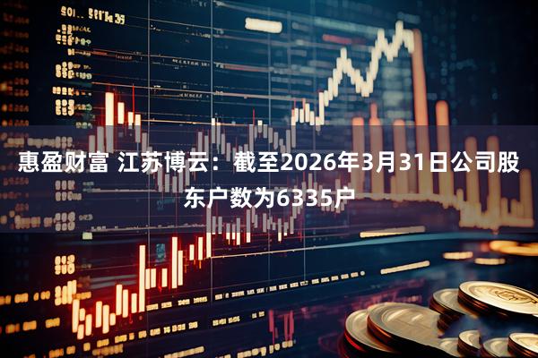 惠盈财富 江苏博云：截至2026年3月31日公司股东户数为6335户