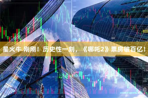 星火牛 刚刚！历史性一刻，《哪吒2》票房破百亿！