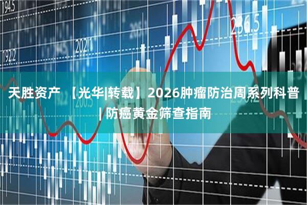 天胜资产 【光华|转载】2026肿瘤防治周系列科普 | 防癌黄金筛查指南