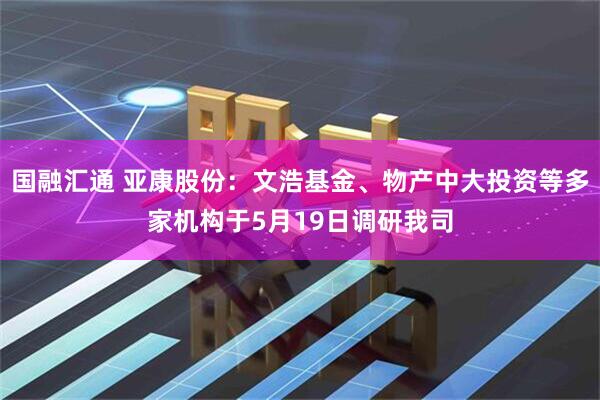 国融汇通 亚康股份：文浩基金、物产中大投资等多家机构于5月19日调研我司