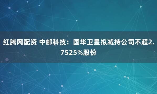 红腾网配资 中邮科技：国华卫星拟减持公司不超2.7525%股份