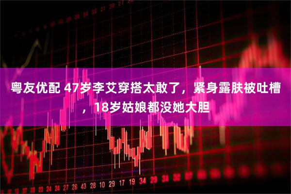 粤友优配 47岁李艾穿搭太敢了，紧身露肤被吐槽，18岁姑娘都没她大胆