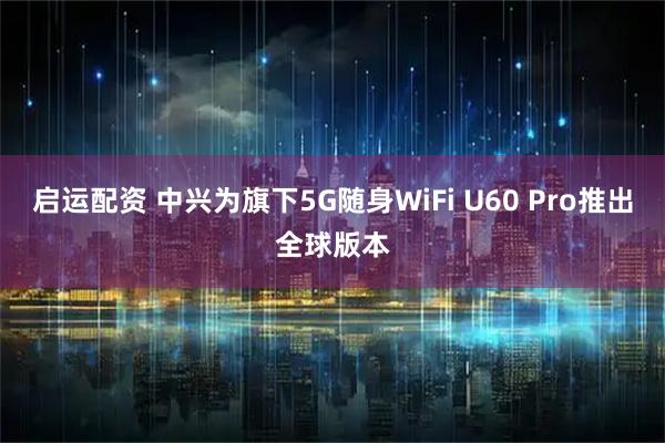 启运配资 中兴为旗下5G随身WiFi U60 Pro推出全球版本