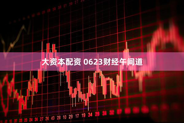 大资本配资 0623财经午间道