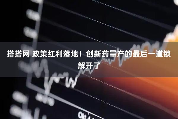 搭搭网 政策红利落地！创新药量产的最后一道锁解开了
