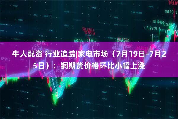 牛人配资 行业追踪|家电市场（7月19日-7月25日）：铜期货价格环比小幅上涨