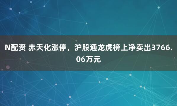 N配资 赤天化涨停，沪股通龙虎榜上净卖出3766.06万元