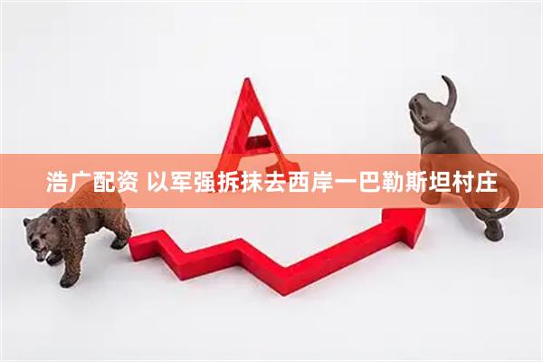 浩广配资 以军强拆抹去西岸一巴勒斯坦村庄